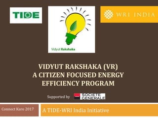 VIDYUT RAKSHAKA (VR)
A CITIZEN FOCUSED ENERGY
EFFICIENCY PROGRAM
A TIDE-WRI India InitiativeConnect Karo 2017
Supported by
 