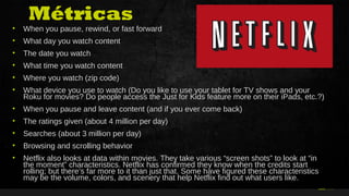 34Curso de Realidade Virtual BEENOCULUS // AZURIS • Módulo 1-16 12
• When you pause, rewind, or fast forward
• What day you watch content
• The date you watch
• What time you watch content
• Where you watch (zip code)
• What device you use to watch (Do you like to use your tablet for TV shows and your
Roku for movies? Do people access the Just for Kids feature more on their iPads, etc.?)
• When you pause and leave content (and if you ever come back)
• The ratings given (about 4 million per day)
• Searches (about 3 million per day)
• Browsing and scrolling behavior
• Netflix also looks at data within movies. They take various “screen shots” to look at “in
the moment” characteristics. Netflix has confirmed they know when the credits start
rolling; but there’s far more to it than just that. Some have figured these characteristics
may be the volume, colors, and scenery that help Netflix find out what users like.
Métricas
 