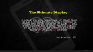 34Curso de Realidade Virtual BEENOCULUS // AZURIS • Módulo 1-16 21
The Ultimate Display
A exibição final seria, naturalmente, um espaço dentro
do qual o computador pode controlar a existência da
matéria. Uma cadeira exibida em um quarto tão seria
bom o suficiente para se sentar. Algemas, exibidas
em um quarto tão iria ser confinando, e uma bala
exibida em um quarto tão seria fatal”.
Ivan Sutherland, 1965
 