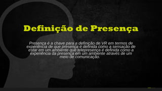 34Curso de Realidade Virtual BEENOCULUS // AZURIS • Módulo 1-16 31
Definição de Presença
Presença é a chave para a definição de VR em termos de
experiência de que presença é definida como a sensação de
estar em um ambiente que telepresença é definida como a
experiência da presença em um ambiente através de um
meio de comunicação.
 
