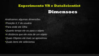 34Curso de Realidade Virtual BEENOCULUS // AZURIS • Módulo 1-16
Experimento VR e DataScientist
Dimensoes
Analisamos algumas dimensões
•Posição X,Y do usuário
•Para onde ele Olha
•Quanto tempo ele ou para o objeto
•A distância que ele esta de um objeto
•Quais Objetos ele mais se aproximou
•Quais itens ele selecionou
 