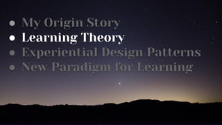 ● My Origin Story
● Learning Theory
● Experiential Design Patterns
● New Paradigm for Learning
 