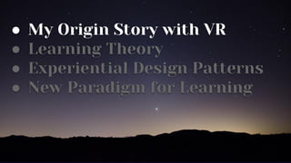 ● My Origin Story with VR
● Learning Theory
● Experiential Design Patterns
● New Paradigm for Learning
 