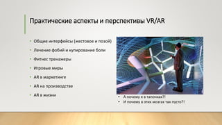Практические аспекты и перспективы VR/AR
• Общие интерфейсы (жестовое и позой)
• Лечение фобий и купирование боли
• Фитнес тренажеры
• Игровые миры
• AR в маркетинге
• АR на производстве
• АR в жизни • А почему я в тапочках?!
• И почему в этих мозгах так пусто?!
 