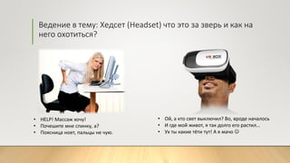 Ведение в тему: Хедсет (Headset) что это за зверь и как на
него охотиться?
• Ой, а кто свет выключил? Во, вроде началось
• И где мой живот, я так долго его растил…
• Ух ты какие тёти тут! А я мачо 
• HELP! Массаж хочу!
• Почешите мне спинку, а?
• Поясница ноет, пальцы не чую.
 