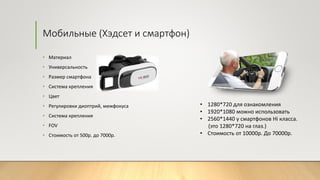 Мобильные (Хэдсет и смартфон)
• Материал
• Универсальность
• Размер смартфона
• Система крепления
• Цвет
• Регулировки диоптрий, межфокуса
• Система крепления
• FOV
• Стоимость от 500р. до 7000р.
• 1280*720 для ознакомления
• 1920*1080 можно использовать
• 2560*1440 у смартфонов Hi класса.
(это 1280*720 на глаз.)
• Стоимость от 10000р. До 70000р.
 