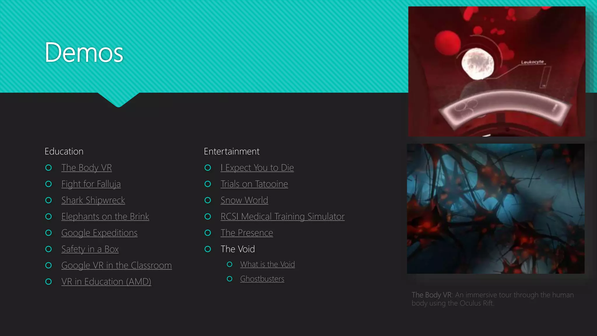 Demos
Education
 The Body VR
 Fight for Falluja
 Shark Shipwreck
 Elephants on the Brink
 Google Expeditions
 Safety in a Box
 Google VR in the Classroom
 VR in Education (AMD)
Entertainment
 I Expect You to Die
 Trials on Tatooine
 Snow World
 RCSI Medical Training Simulator
 The Presence
 The Void
 What is the Void
 Ghostbusters
The Body VR: An immersive tour through the human
body using the Oculus Rift.
 