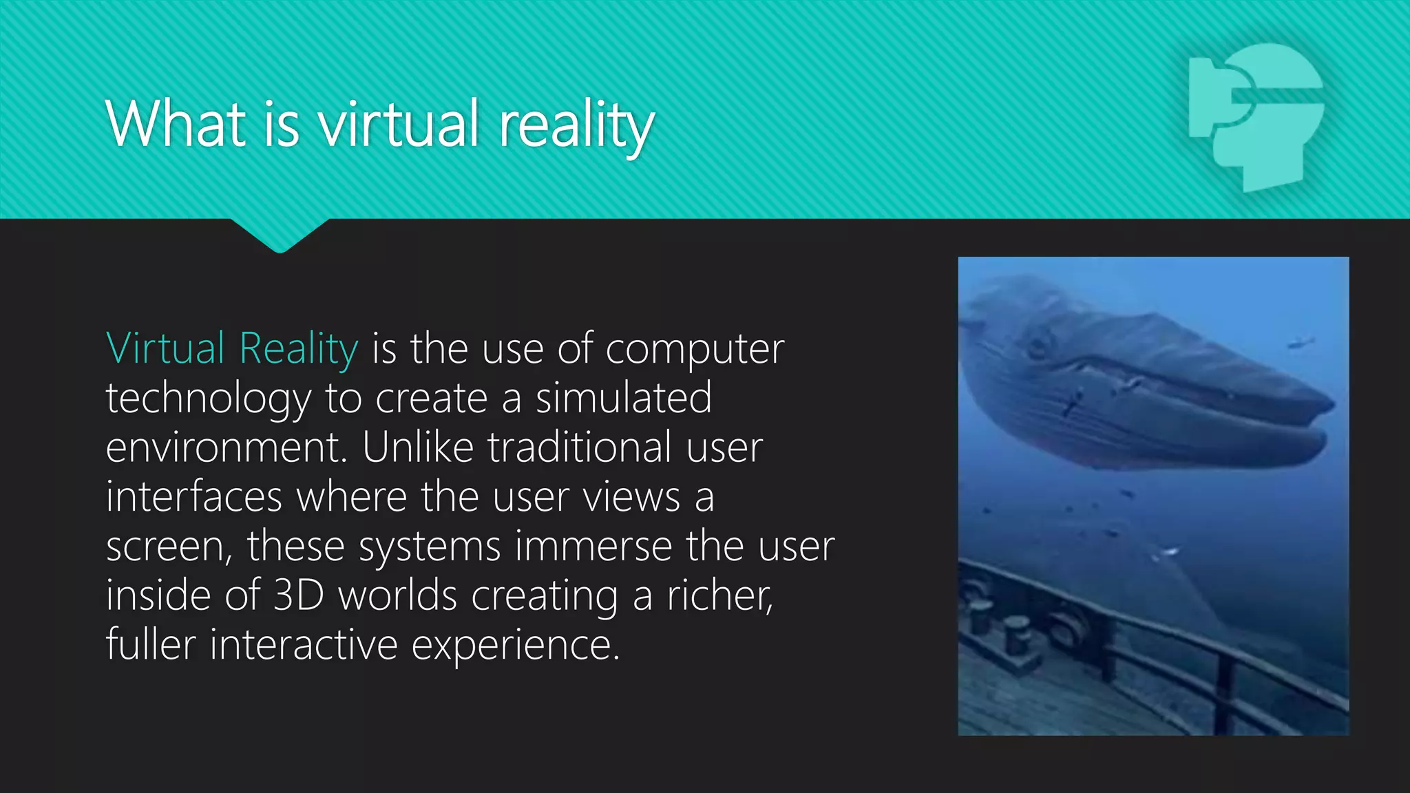 What is virtual reality
Virtual Reality is the use of computer
technology to create a simulated
environment. Unlike traditional user
interfaces where the user views a
screen, these systems immerse the user
inside of 3D worlds creating a richer,
fuller interactive experience.
 