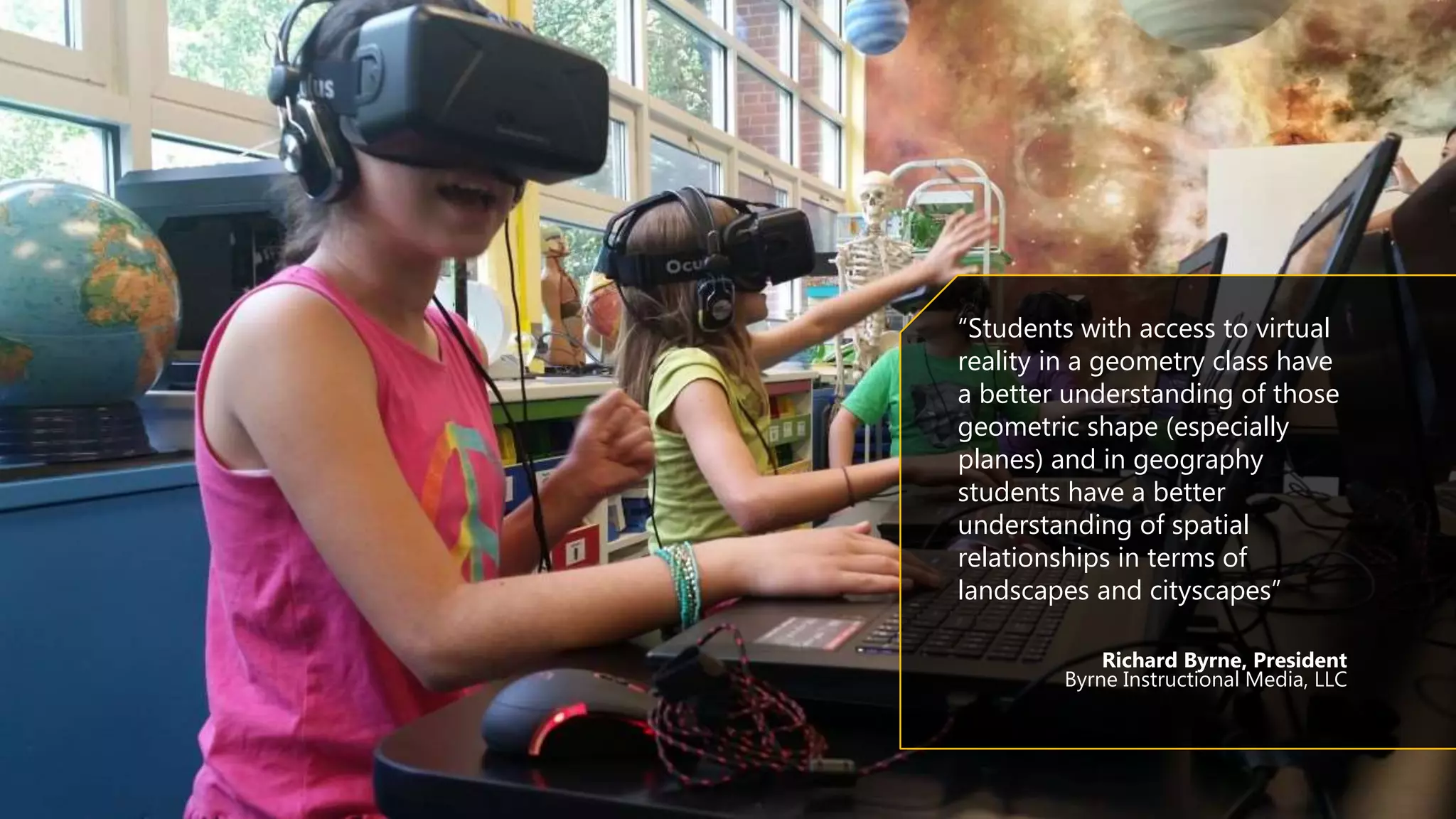 “Students with access to virtual
reality in a geometry class have
a better understanding of those
geometric shape (especially
planes) and in geography
students have a better
understanding of spatial
relationships in terms of
landscapes and cityscapes”
Richard Byrne, President
Byrne Instructional Media, LLC
 