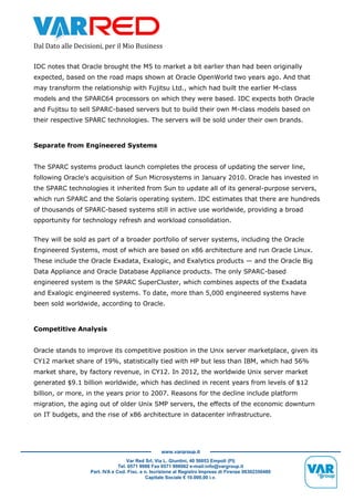 Dal Dato alle Decisioni, per il Mio Business
Var Red Srl, Via L. Giuntini, 40 50053 Empoli (FI)
Tel. 0571 9988 Fax 0571 998062 e-mail:info@vargroup.it
Part. IVA e Cod. Fisc. e n. Iscrizione al Registro Imprese di Firenze 06302350480
Capitale Sociale € 10.000,00 i.v.
www.vargroup.it
IDC notes that Oracle brought the M5 to market a bit earlier than had been originally
expected, based on the road maps shown at Oracle OpenWorld two years ago. And that
may transform the relationship with Fujitsu Ltd., which had built the earlier M-class
models and the SPARC64 processors on which they were based. IDC expects both Oracle
and Fujitsu to sell SPARC-based servers but to build their own M-class models based on
their respective SPARC technologies. The servers will be sold under their own brands.
Separate from Engineered Systems
The SPARC systems product launch completes the process of updating the server line,
following Oracle's acquisition of Sun Microsystems in January 2010. Oracle has invested in
the SPARC technologies it inherited from Sun to update all of its general-purpose servers,
which run SPARC and the Solaris operating system. IDC estimates that there are hundreds
of thousands of SPARC-based systems still in active use worldwide, providing a broad
opportunity for technology refresh and workload consolidation.
They will be sold as part of a broader portfolio of server systems, including the Oracle
Engineered Systems, most of which are based on x86 architecture and run Oracle Linux.
These include the Oracle Exadata, Exalogic, and Exalytics products — and the Oracle Big
Data Appliance and Oracle Database Appliance products. The only SPARC-based
engineered system is the SPARC SuperCluster, which combines aspects of the Exadata
and Exalogic engineered systems. To date, more than 5,000 engineered systems have
been sold worldwide, according to Oracle.
Competitive Analysis
Oracle stands to improve its competitive position in the Unix server marketplace, given its
CY12 market share of 19%, statistically tied with HP but less than IBM, which had 56%
market share, by factory revenue, in CY12. In 2012, the worldwide Unix server market
generated $9.1 billion worldwide, which has declined in recent years from levels of $12
billion, or more, in the years prior to 2007. Reasons for the decline include platform
migration, the aging out of older Unix SMP servers, the effects of the economic downturn
on IT budgets, and the rise of x86 architecture in datacenter infrastructure.
 