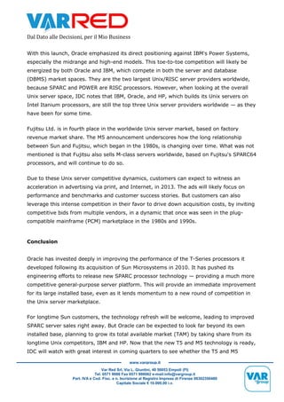 Dal Dato alle Decisioni, per il Mio Business
Var Red Srl, Via L. Giuntini, 40 50053 Empoli (FI)
Tel. 0571 9988 Fax 0571 998062 e-mail:info@vargroup.it
Part. IVA e Cod. Fisc. e n. Iscrizione al Registro Imprese di Firenze 06302350480
Capitale Sociale € 10.000,00 i.v.
www.vargroup.it
With this launch, Oracle emphasized its direct positioning against IBM's Power Systems,
especially the midrange and high-end models. This toe-to-toe competition will likely be
energized by both Oracle and IBM, which compete in both the server and database
(DBMS) market spaces. They are the two largest Unix/RISC server providers worldwide,
because SPARC and POWER are RISC processors. However, when looking at the overall
Unix server space, IDC notes that IBM, Oracle, and HP, which builds its Unix servers on
Intel Itanium processors, are still the top three Unix server providers worldwide — as they
have been for some time.
Fujitsu Ltd. is in fourth place in the worldwide Unix server market, based on factory
revenue market share. The M5 announcement underscores how the long relationship
between Sun and Fujitsu, which began in the 1980s, is changing over time. What was not
mentioned is that Fujitsu also sells M-class servers worldwide, based on Fujitsu's SPARC64
processors, and will continue to do so.
Due to these Unix server competitive dynamics, customers can expect to witness an
acceleration in advertising via print, and Internet, in 2013. The ads will likely focus on
performance and benchmarks and customer success stories. But customers can also
leverage this intense competition in their favor to drive down acquisition costs, by inviting
competitive bids from multiple vendors, in a dynamic that once was seen in the plug-
compatible mainframe (PCM) marketplace in the 1980s and 1990s.
Conclusion
Oracle has invested deeply in improving the performance of the T-Series processors it
developed following its acquisition of Sun Microsystems in 2010. It has pushed its
engineering efforts to release new SPARC processor technology — providing a much more
competitive general-purpose server platform. This will provide an immediate improvement
for its large installed base, even as it lends momentum to a new round of competition in
the Unix server marketplace.
For longtime Sun customers, the technology refresh will be welcome, leading to improved
SPARC server sales right away. But Oracle can be expected to look far beyond its own
installed base, planning to grow its total available market (TAM) by taking share from its
longtime Unix competitors, IBM and HP. Now that the new T5 and M5 technology is ready,
IDC will watch with great interest in coming quarters to see whether the T5 and M5
 