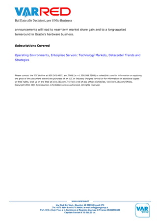 Dal Dato alle Decisioni, per il Mio Business
Var Red Srl, Via L. Giuntini, 40 50053 Empoli (FI)
Tel. 0571 9988 Fax 0571 998062 e-mail:info@vargroup.it
Part. IVA e Cod. Fisc. e n. Iscrizione al Registro Imprese di Firenze 06302350480
Capitale Sociale € 10.000,00 i.v.
www.vargroup.it
announcements will lead to near-term market share gain and to a long-awaited
turnaround in Oracle's hardware business.
Subscriptions Covered
Operating Environments, Enterprise Servers: Technology Markets, Datacenter Trends and
Strategies
Please contact the IDC Hotline at 800.343.4952, ext.7988 (or +1.508.988.7988) or sales@idc.com for information on applying
the price of this document toward the purchase of an IDC or Industry Insights service or for information on additional copies
or Web rights. Visit us on the Web at www.idc.com. To view a list of IDC offices worldwide, visit www.idc.com/offices.
Copyright 2011 IDC. Reproduction is forbidden unless authorized. All rights reserved.
 