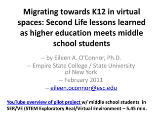 Migrating towards K12 in virtual
spaces: Second Life lessons learned
as higher education meets middle
school students
-- by Eileen A. O’Connor, Ph.D.
-- Empire State College / State University
of New York
-- February 2011
-- eileen.oconnor@esc.edu
YouTube overview of pilot project w/ middle school students in
SER/VE (STEM Exploratory Real/Virtual Environment – 5.45 min.
 
