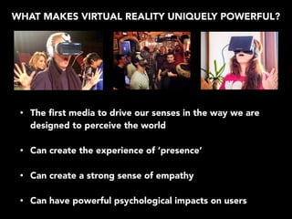 WHAT MAKES VIRTUAL REALITY UNIQUELY POWERFUL?
• The ﬁrst media to drive our senses in the way we are
designed to perceive the world
• Can create the experience of ‘presence’
• Can create a strong sense of empathy
• Can have powerful psychological impacts on users
 