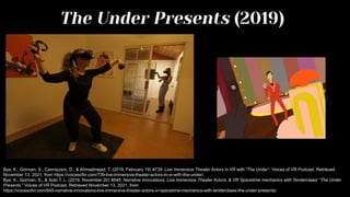 The Under Presents (2019)
Bye, K., Gorman, S., Cannizzaro, D., & Ahmadinejad, T. (2019, February 19) #739: Live Immersive Theater Actors in VR with “The Under”. Voices of VR Podcast. Retrieved
November 13, 2021, from https://voicesofvr.com/739-live-immersive-theater-actors-in-vr-with-the-under/.
Bye, K., Gorman, S., & Soto T. L. (2019, November 20) #845: Narrative Innovations, Live Immersive Theater Actors, & VR Spacetime mechanics with Tenderclaws’ “The Under
Presents.” Voices of VR Podcast. Retrieved November 13, 2021, from
https://voicesofvr.com/845-narrative-innovations-live-immersive-theater-actors-vr-spacetime-mechanics-with-tenderclaws-the-under-presents/.
 