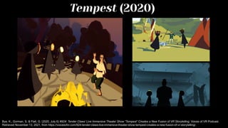 Tempest (2020)
Bye, K., Gorman, S. & Flati, G. (2020, July 6) #924: Tender Claws’ Live Immersive Theater Show “Tempest” Creates a New Fusion of VR Storytelling. Voices of VR Podcast.
Retrieved November 13, 2021, from https://voicesofvr.com/924-tender-claws-live-immersive-theater-show-tempest-creates-a-new-fusion-of-vr-storytelling/.
 