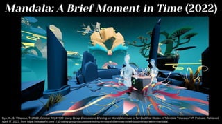 Mandala: A Brief Moment in Time (2022)
Bye, K., & Villepoux, T. (2022, October 10) #1132: Using Group Discussions & Voting on Moral Dilemmas to Tell Buddhist Stories in “Mandala.” Voices of VR Podcast. Retrieved
April 17, 2023, from https://voicesofvr.com/1132-using-group-discussions-voting-on-moral-dilemmas-to-tell-buddhist-stories-in-mandala/.
 