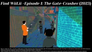 Find WiiLii -Episode 1: The Gate-Crasher (2023)
Bye, K., Frank, W., Kim, J., & Lee, H. (2023, April 3). #1204: Blending Open World Exploration with VR Immersive Theatre Drama with “Find WiiLii” in International Collaboration with GiiOii Immersive
Studio and Ferryman Collective. Voices of VR Podcast. Retrieved on April 17, 2023 from
https://voicesofvr.com/1204-blending-open-world-exploration-with-vr-immersive-theatre-drama-with-find-wiilii-in-international-collaboration-with-giioii-immersive-studio-and-ferryman-collective/.
 