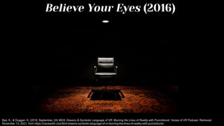 Believe Your Eyes (2016)
Bye, K., & Duggan, K. (2019, September, 24) #824: Dreams & Symbolic Language of VR: Blurring the Lines of Reality with Punchdrunk. Voices of VR Podcast. Retrieved
November 13, 2021, from https://voicesofvr.com/824-dreams-symbolic-language-of-vr-blurring-the-lines-of-reality-with-punchdrunk/.
 