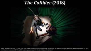 Bye, K., Abdalla, M., & Rose, A. (2019) #767: “The Collider:” Exploring Power Dynamics with Your Body as the Platform. Voices of VR Podcast. Retrieved November 13, 2021,
from https://voicesofvr.com/767-the-collider-exploring-power-dynamics-with-your-body-as-the-platform/.
The Collider (2018)
 