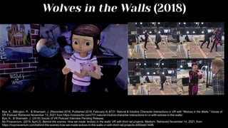 Wolves in the Walls (2018)
Bye, K., Billington, P., & Shamash, J. (Recorded 2018, Published 2019, February 4) #731: Natural & Intuitive Character Interactions in VR with “Wolves in the Walls.” Voices of
VR Podcast Retrieved November 13, 2021 from https://voicesofvr.com/731-natural-intutive-character-interactions-in-vr-with-wolves-in-the-walls/.
Bye, K., & Shamash, J. (2019) Voices of VR Podcast Interview Pending Release.
No Proscenium. (2019, April 2). Behind the scenes: How we made 'wolves in the walls' VR with third rail projects. Medium. Retrieved November 14, 2021, from
https://noproscenium.com/behind-the-scenes-how-we-made-wolves-in-the-walls-vr-with-third-rail-projects-dd50eeb14bf6.
 