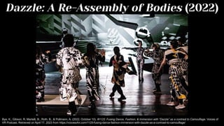 Dazzle: A Re-Assembly of Bodies (2022)
Bye, K., Gibson, R, Martelli, B., Roth, B., & Pollmann, A. (2022, October 10). #1125: Fusing Dance, Fashion, & Immersion with “Dazzle” as a contrast to Camouflage. Voices of
VR Podcast. Retrieved on April 17, 2023 from https://voicesofvr.com/1125-fusing-dance-fashion-immersion-with-dazzle-as-a-contrast-to-camouflage/
 