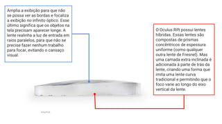 Amplia a exibição para que não
se possa ver as bordas e focaliza
a exibição no infinito óptico. Esse
último significa que os objetos na
tela precisam aparecer longe. A
lente realinha a luz de entrada em
raios paralelos, para que não se
precise fazer nenhum trabalho
para focar, evitando o cansaço
visual.
source
O Oculus Rift possui lentes
híbridas. Essas lentes são
compostas de prismas
concêntricos de espessura
uniforme (como qualquer
outra lente de Fresnel). Mas
uma camada extra inclinada é
adicionada à parte de trás da
lente, criando uma forma que
imita uma lente curva
tradicional e permitindo que o
foco varie ao longo do eixo
vertical da lente.
 