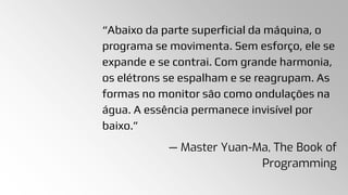 “Abaixo da parte superficial da máquina, o
programa se movimenta. Sem esforço, ele se
expande e se contrai. Com grande harmonia,
os elétrons se espalham e se reagrupam. As
formas no monitor são como ondulações na
água. A essência permanece invisível por
baixo.”
— Master Yuan-Ma, The Book of
Programming
 