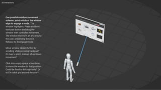 2D Interactions
One possible window movement
scheme: point reticle at the window
edge to engage a mode. The
window highlights. Press-and-hold
trackpad button and drag the
window with controller movement.
The window moves in an arc around
the user, preserving distance.
Release to disengage mode.
Move window closer/further by
scrolling while pressing trackpad?
Or map to pitch, instead of up/down
movement?
Click into empty space at any time
to move the window to that position.
Could be fixed to left/right only? Or
to XY radial grid around the user?
 
