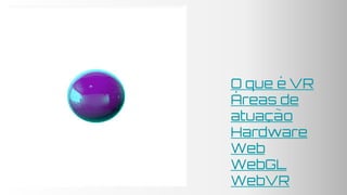 O que é VR
Áreas de
atuação
Hardware
Web
WebGL
WebVR
 