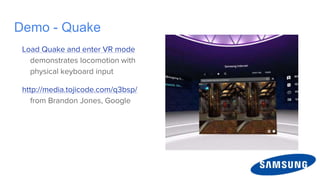 Demo - Quake
Load Quake and enter VR mode
demonstrates locomotion with
physical keyboard input
http://media.tojicode.com/q3bsp/
from Brandon Jones, Google
 