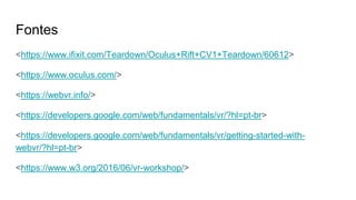 Fontes
<https://www.ifixit.com/Teardown/Oculus+Rift+CV1+Teardown/60612>
<https://www.oculus.com/>
<https://webvr.info/>
<https://developers.google.com/web/fundamentals/vr/?hl=pt-br>
<https://developers.google.com/web/fundamentals/vr/getting-started-with-
webvr/?hl=pt-br>
<https://www.w3.org/2016/06/vr-workshop/>
 