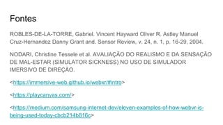 Fontes
ROBLES-DE-LA-TORRE, Gabriel. Vincent Hayward Oliver R. Astley Manuel
Cruz-Hernandez Danny Grant and. Sensor Review, v. 24, n. 1, p. 16-29, 2004.
NODARI, Christine Tessele et al. AVALIAÇÃO DO REALISMO E DA SENSAÇÃO
DE MAL-ESTAR (SIMULATOR SICKNESS) NO USO DE SIMULADOR
IMERSIVO DE DIREÇÃO.
<https://immersive-web.github.io/webxr/#intro>
<https://playcanvas.com/>
<https://medium.com/samsung-internet-dev/eleven-examples-of-how-webvr-is-
being-used-today-cbcb214b816c>
 