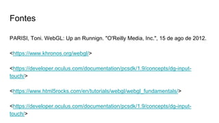 Fontes
PARISI, Toni. WebGL: Up an Runnign. "O'Reilly Media, Inc.", 15 de ago de 2012.
<https://www.khronos.org/webgl/>
<https://developer.oculus.com/documentation/pcsdk/1.9/concepts/dg-input-
touch/>
<https://www.html5rocks.com/en/tutorials/webgl/webgl_fundamentals/>
<https://developer.oculus.com/documentation/pcsdk/1.9/concepts/dg-input-
touch/>
 