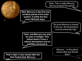 Wow. This is really Mercury! Tell me all about this planet! Well, Mercury is the first and smallest planet of the solar system. It orbits the Sun every 88 Earth days.   So since Mercury is closest to the sun, the temperature must be extremely high. Yeah, and Mercury can only be seen in twilight. This planet doesn’t have a natural atmosphere and no satellites surround it. Mercury… Is this planet named after any Roman God? That’s right, it was named after the fleet footed God, Mercury. 