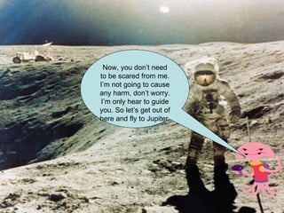 Now, you don’t need to be scared from me. I’m not going to cause any harm, don’t worry. I’m only hear to guide you. So let’s get out of here and fly to Jupiter. 