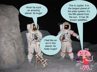 This is Jupiter. It is the largest planet of the solar system. It’s the fifth planet from the sun.  It has 28 known satellites. Wow! Its such an amazing planet. Its huge! I feel like an ant in this planet. Its really huge!! 