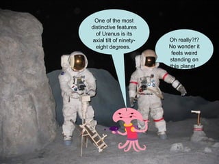 One of the most distinctive features of Uranus is its axial tilt of ninety - eight degrees .   Oh really?!? No wonder it feels weird standing on this planet.  Said Eman 
