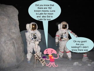 Did you know that there are 162 known moons, Luna is Latin for moon and  also Sol is Latin for sun. ‘ Oh my gosh! Are you kidding!!! I didn’t know there was 162 moons. 
