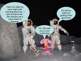 Ok well we better be getting home said Eman Yeah Jun saids my mom might start worrying about me.  I cant do that to her.  She will give me a hours worth of lecturing. Ok I will walk you to your rocket-ship 