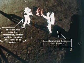 There are also asteroids, meteoroids, comets and interplanetary dust in the solar system. . Cool. But what are the names of the planets? 