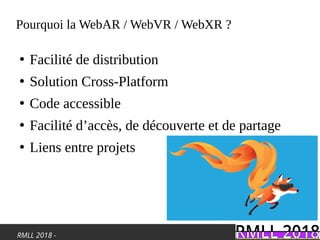 RMLL 2018 -
Pourquoi la WebAR / WebVR / WebXR ?
●
Facilité de distribution
●
Solution Cross-Platform
●
Code accessible
●
Facilité d’accès, de découverte et de partage
●
Liens entre projets
 
