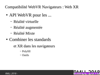 RMLL 2018 -
Compatibilité WebVR Navigateurs : Web XR
●
API WebVR pour les ...
– Réalité virtuelle
– Réalité augmentée
– Réalité Mixte
●
Combiner les standards
et XR dans les navigateurs
– Polyfill
– Outils
 