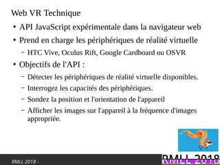 RMLL 2018 -
Web VR Technique
●
API JavaScript expérimentale dans la navigateur web
●
Prend en charge les périphériques de réalité virtuelle
– HTC Vive, Oculus Rift, Google Cardboard ou OSVR
●
Objectifs de l'API :
– Détecter les périphériques de réalité virtuelle disponibles.
– Interrogez les capacités des périphériques.
– Sondez la position et l'orientation de l'appareil
– Afficher les images sur l'appareil à la fréquence d'images
appropriée.
 