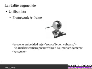 RMLL 2018 -
La réalité augmentée
●
Utilisation
– Framework A-frame
<a-scene embedded arjs='sourceType: webcam;'>
<a-marker-camera preset='hiro'></a-marker-camera>
</a-scene>
1
 