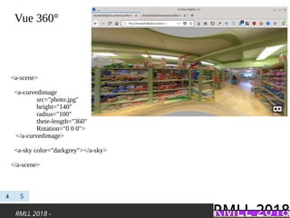RMLL 2018 -
Vue 360°
4 5
<a-scene>
<a-curvedimage
src="photo.jpg"
height="140"
radius="100"
thete-length="360"
Rotation="0 0 0">
</a-curvedimage>
<a-sky color="darkgrey"></a-sky>
</a-scene>
 