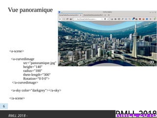 RMLL 2018 -
Vue panoramique
6
<a-scene>
<a-curvedimage
src="panoramique.jpg"
height="140"
radius="100"
thete-length="300"
Rotation="0 0 0">
</a-curvedimage>
<a-sky color="darkgrey"></a-sky>
</a-scene>
 
