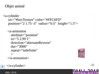 RMLL 2018 -
Objet animé
<a-cylinder
src="#boxTexture" color="#FFC6FD"
position="2 1.75 -3" radius="0.5"  height="1.5">
<a-animation
attribute="position"
to="5 2.99 1"
direction="alternateReverse"
dur="3000"
repeat="indefinite"
>
</a-animation>
</a-cylinder>8
 