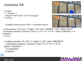 RMLL 2018 -
Animation XR
10
<a-sphere position="0 -4.25 -5" radius="1.25" color="#002DC9">
<a-animation attribute="position" from="2 -4 1" to="3 -6 -8"
repeat="indefinite">
</a-animation>
</a-sphere>
<a-assets>
<!-- Texture -->
<img id="boxTexture" src="texture.jpg">
</a-assets>
<a-marker-camera preset='hiro'></a-marker-camera>
<a-text position="10 -4.25 -1" height="10" color="#FF0000" value="RMLL 2018">
<a-animation attribute="position" from="12 -4 1" to="3 -6 -8" repeat="indefinite"></a-
animation>
</a-text>
 