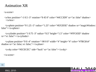 RMLL 2018 -
Animation XR
11
<a-scene>
<a-box position="-1 0.5 -3" rotation="0 45 0" color="#4CC3D9" xr="ar: false" shadow>
</a-box>
<a-sphere position="0 1.25 -5" radius="1.25" color="#EF2D5E" shadow xr="magicWindow:
false"></a-sphere>
<a-cylinder position="1 0.75 -3" radius="0.5" height="1.5" color="#FFC65D" shadow
xr="vr: false"></a-cylinder>
<a-plane position="0 0 -4" rotation="-90 0 0" width="4" height="4" color="#7BC8A4"
shadow xr="ar: false; vr: false;"></a-plane>
<a-sky color="#ECECEC" side="back" xr="ar: false"></a-sky>
</a-scene>
 